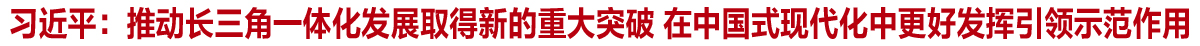 習近平：推動長三角一體化發展取得新的重大突破 在中國式現代化中更好發揮引領示范作用