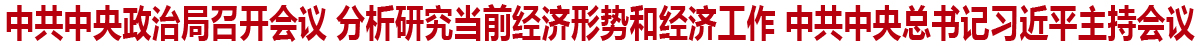 中共中央政治局召开会议 分析研究当前经济形势和经济工作 中共中央总书记习近平主持会议