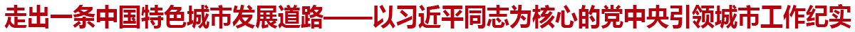 走出一条中国特色城市发展道路——以习近平同志为核心的党中央引领城市工作纪实