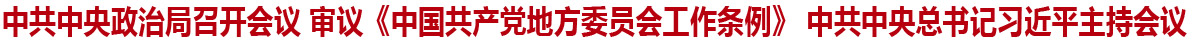 中共中央政治局召開會議 審議《中國共產黨地方委員會工作條例》 中共中央總書記習近平主持會議