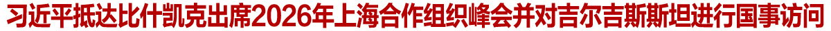 习近平抵达比什凯克出席2026年上海合作组织峰会并对吉尔吉斯斯坦进行国事访问