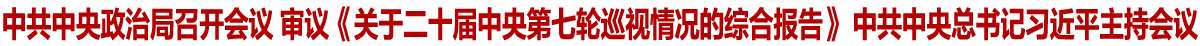 中共中央政治局召开会议 审议《关于二十届中央第七轮巡视情况的综合报告》 中共中央总书记习近平主持会议