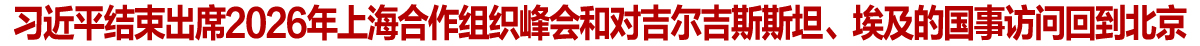 习近平结束出席2026年上海合作组织峰会和对吉尔吉斯斯坦、埃及的国事访问回到北京